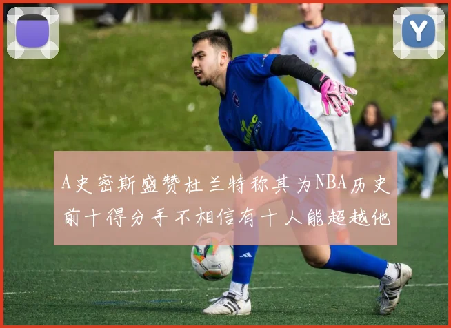 A史密斯盛赞杜兰特称其为NBA历史前十得分手不相信有十人能超越他