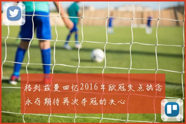 格列兹曼回忆2016年欧冠失点执念永存期待再次夺冠的决心