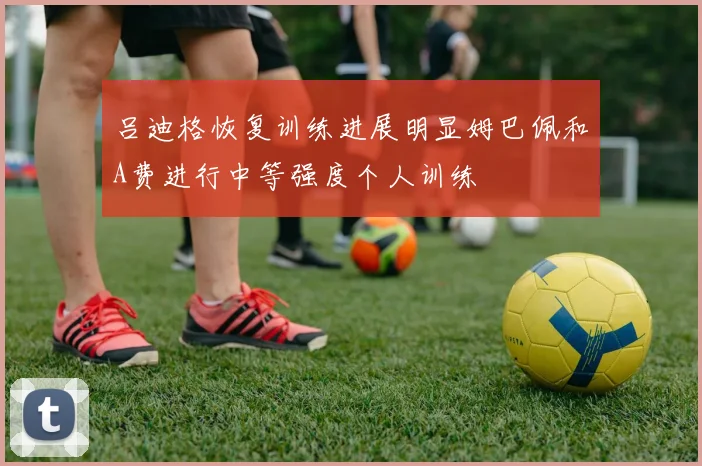 吕迪格恢复训练进展明显姆巴佩和A费进行中等强度个人训练