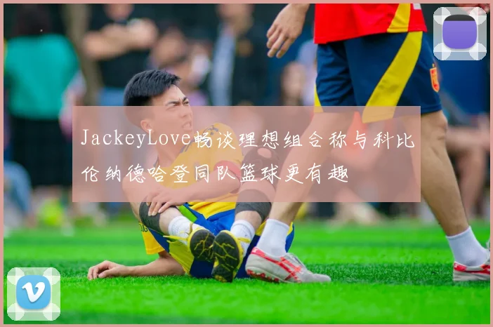 JackeyLove畅谈理想组合称与科比伦纳德哈登同队篮球更有趣