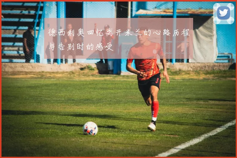 德西利奥回忆离开米兰的心路历程与告别时的感受