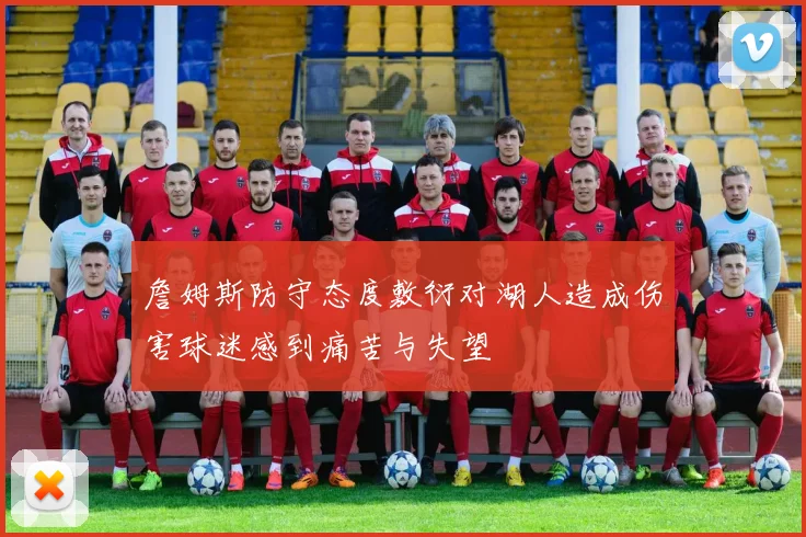 詹姆斯防守态度敷衍对湖人造成伤害球迷感到痛苦与失望