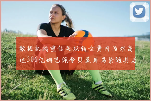 数据机构重估足坛转会费内马尔高达306亿姆巴佩登贝莱库鸟紧随其后