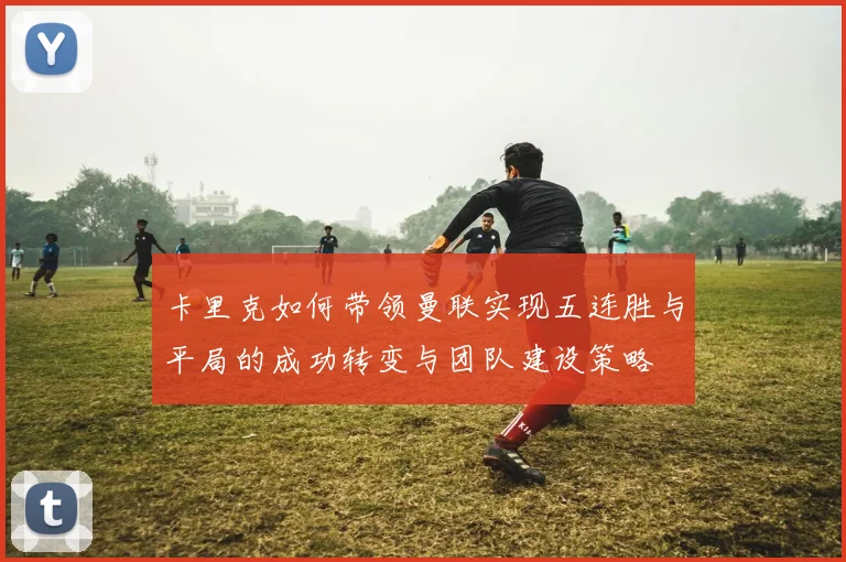 卡里克如何带领曼联实现五连胜与平局的成功转变与团队建设策略