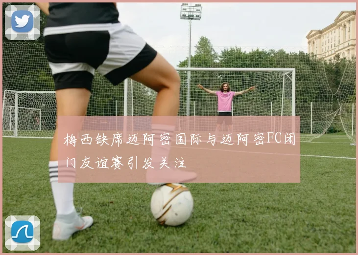 梅西缺席迈阿密国际与迈阿密FC闭门友谊赛引发关注