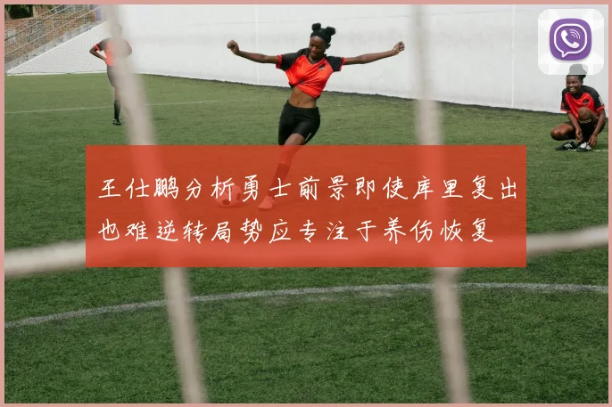 王仕鹏分析勇士前景即使库里复出也难逆转局势应专注于养伤恢复