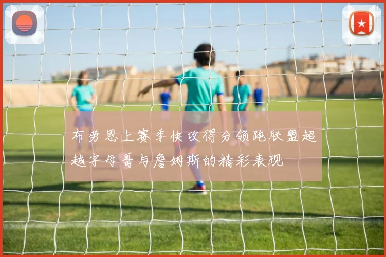 布劳恩上赛季快攻得分领跑联盟超越字母哥与詹姆斯的精彩表现