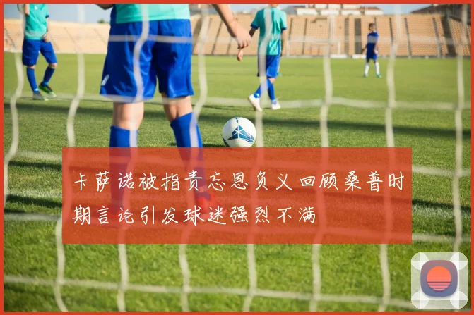 卡萨诺被指责忘恩负义回顾桑普时期言论引发球迷强烈不满