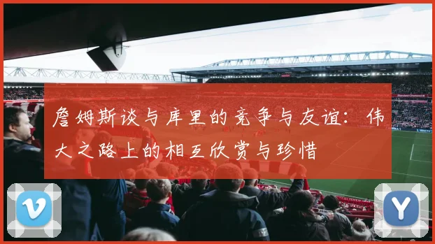 詹姆斯谈与库里的竞争与友谊：伟大之路上的相互欣赏与珍惜