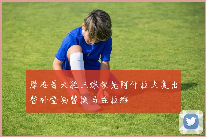摩洛哥大胜三球领先阿什拉夫复出替补登场替换马兹拉维