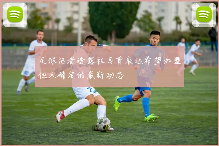 足球记者透露祖马曾表达希望加盟但未确定的最新动态
